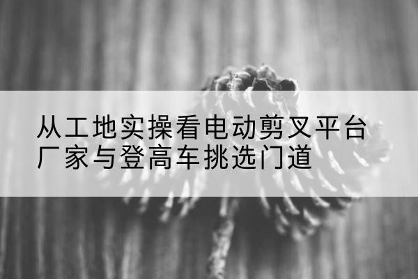 华宁电动剪叉升降平台厂家-从工地实操看电动剪叉平台厂家与登高车挑选门道