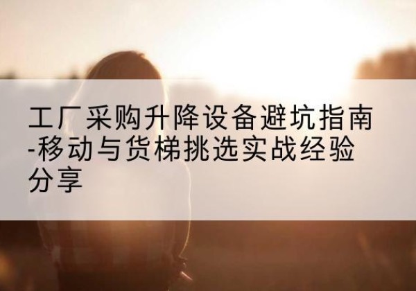 华宁移动式升降机怎么选-工厂采购升降设备避坑指南-移动与货梯挑选实战经验分享
