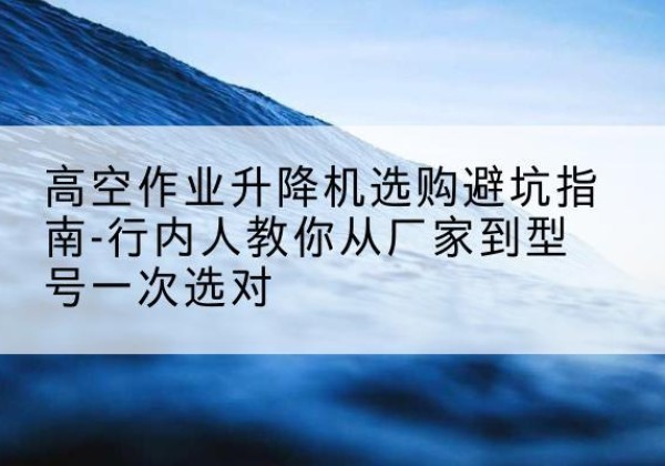 华宁升降平台厂家-高空作业升降机选购避坑指南-行内人教你从厂家到型号一次选对