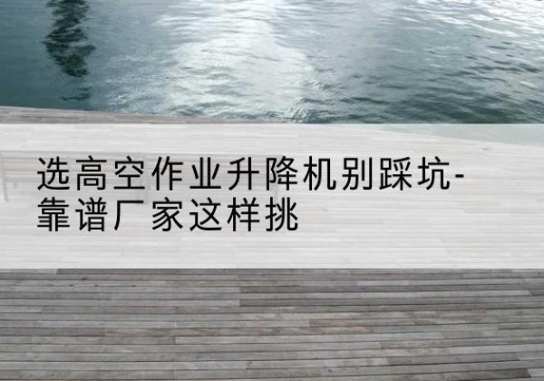 华宁剪叉式升降机厂家-选高空作业升降机别踩坑-靠谱厂家这样挑