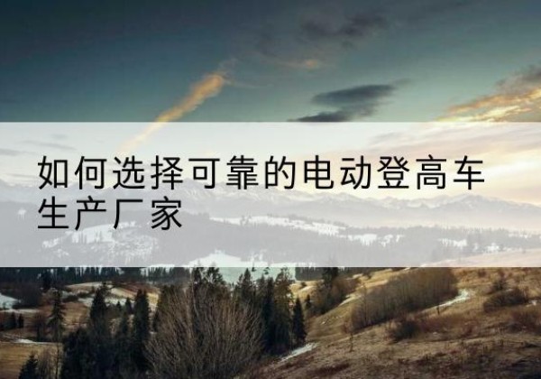 华宁电动登高车厂家-如何选择可靠的电动登高车生产厂家
