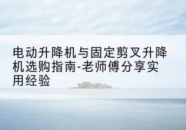 华宁电动升降机怎么选-电动升降机与固定剪叉升降机选购指南-老师傅分享实用经验