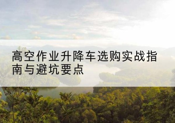 华宁升降车怎么选-高空作业升降车选购实战指南与避坑要点