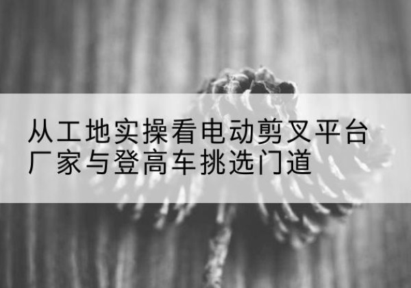 华宁电动剪叉升降平台厂家-从工地实操看电动剪叉平台厂家与登高车挑选门道